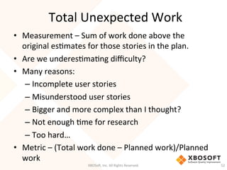 Total	
  Unexpected	
  Work	
  
•  Measurement	
  –	
  Sum	
  of	
  work	
  done	
  above	
  the	
  
original	
  esDmates	
  for	
  those	
  stories	
  in	
  the	
  plan.	
  
•  Are	
  we	
  underesDmaDng	
  diﬃculty?	
  
•  Many	
  reasons:	
  
– Incomplete	
  user	
  stories	
  
– Misunderstood	
  user	
  stories	
  
– Bigger	
  and	
  more	
  complex	
  than	
  I	
  thought?	
  
– Not	
  enough	
  Dme	
  for	
  research	
  
– Too	
  hard…	
  
•  Metric	
  –	
  (Total	
  work	
  done	
  –	
  Planned	
  work)/Planned	
  
work	
  
XBOSo',	
  Inc.	
  All	
  Rights	
  Reserved.	
   52	
  
 