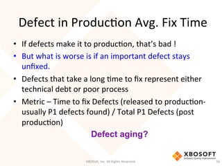 Defect	
  in	
  ProducDon	
  Avg.	
  Fix	
  Time	
  
•  If	
  defects	
  make	
  it	
  to	
  producDon,	
  that’s	
  bad	
  !	
  
•  But	
  what	
  is	
  worse	
  is	
  if	
  an	
  important	
  defect	
  stays	
  
unﬁxed.	
  
•  Defects	
  that	
  take	
  a	
  long	
  Dme	
  to	
  ﬁx	
  represent	
  either	
  
technical	
  debt	
  or	
  poor	
  process	
  
•  Metric	
  –	
  Time	
  to	
  ﬁx	
  Defects	
  (released	
  to	
  producDon-­‐
usually	
  P1	
  defects	
  found)	
  /	
  Total	
  P1	
  Defects	
  (post	
  
producDon)	
  
XBOSo',	
  Inc.	
  All	
  Rights	
  Reserved.	
   56	
  
Defect aging?
 