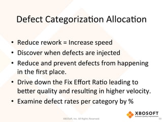 Defect	
  CategorizaDon	
  AllocaDon	
  
•  Reduce	
  rework	
  =	
  Increase	
  speed	
  
•  Discover	
  when	
  defects	
  are	
  injected	
  	
  
•  Reduce	
  and	
  prevent	
  defects	
  from	
  happening	
  
in	
  the	
  ﬁrst	
  place.	
  	
  
•  Drive	
  down	
  the	
  Fix	
  Eﬀort	
  RaDo	
  leading	
  to	
  
beHer	
  quality	
  and	
  resulDng	
  in	
  higher	
  velocity.	
  
•  Examine	
  defect	
  rates	
  per	
  category	
  by	
  %	
  
XBOSo',	
  Inc.	
  All	
  Rights	
  Reserved.	
   59	
  
 