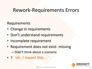 Rework-­‐Requirements	
  Errors	
  
Requirements	
  	
  
•  Change	
  in	
  requirements	
  
•  Don’t	
  understand	
  requirements	
  
•  Incomplete	
  requirement	
  
•  Requirement	
  does	
  not	
  exist-­‐	
  missing	
  
– Didn’t	
  think	
  about	
  a	
  scenario	
  
•  ?	
   ‘oh, I meant this…’
XBOSo',	
  Inc.	
  All	
  Rights	
  Reserved.	
   61	
  
 