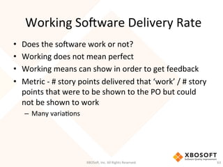 Working	
  So'ware	
  Delivery	
  Rate	
  
•  Does	
  the	
  so'ware	
  work	
  or	
  not?	
  
•  Working	
  does	
  not	
  mean	
  perfect	
  
•  Working	
  means	
  can	
  show	
  in	
  order	
  to	
  get	
  feedback	
  
•  Metric	
  -­‐	
  #	
  story	
  points	
  delivered	
  that	
  ‘work’	
  /	
  #	
  story	
  
points	
  that	
  were	
  to	
  be	
  shown	
  to	
  the	
  PO	
  but	
  could	
  
not	
  be	
  shown	
  to	
  work	
  
–  Many	
  variaDons	
  
XBOSo',	
  Inc.	
  All	
  Rights	
  Reserved.	
   63	
  
 