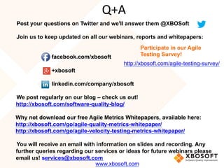 Post your questions on Twitter and we'll answer them @XBOSoft
Join us to keep updated on all our webinars, reports and whitepapers:
facebook.com/xbosoft
+xbosoft
linkedin.com/company/xbosoft
We post regularly on our blog – check us out!
http://xbosoft.com/software-quality-blog/
Why not download our free Agile Metrics Whitepapers, available here:
http://xbosoft.com/go/agile-quality-metrics-whitepaper/
http://xbosoft.com/go/agile-velocity-testing-metrics-whitepaper/
You will receive an email with information on slides and recording. Any
further queries regarding our services or ideas for future webinars please
email us! services@xbosoft.com
Q+A
www.xbosoft.com
Participate in our Agile
Testing Survey!
http://xbosoft.com/agile-testing-survey/
 