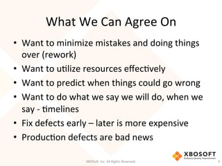 What	
  We	
  Can	
  Agree	
  On	
  
•  Want	
  to	
  minimize	
  mistakes	
  and	
  doing	
  things	
  
over	
  (rework)	
  
•  Want	
  to	
  uDlize	
  resources	
  eﬀecDvely	
  
•  Want	
  to	
  predict	
  when	
  things	
  could	
  go	
  wrong	
  
•  Want	
  to	
  do	
  what	
  we	
  say	
  we	
  will	
  do,	
  when	
  we	
  
say	
  -­‐	
  Dmelines	
  
•  Fix	
  defects	
  early	
  –	
  later	
  is	
  more	
  expensive	
  
•  ProducDon	
  defects	
  are	
  bad	
  news	
  
	
  
XBOSo',	
  Inc.	
  All	
  Rights	
  Reserved.	
   9	
  
 