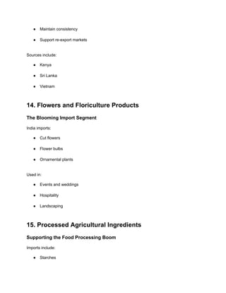 ●​ Maintain consistency​
●​ Support re-export markets​
Sources include:
●​ Kenya​
●​ Sri Lanka​
●​ Vietnam​
14. Flowers and Floriculture Products
The Blooming Import Segment
India imports:
●​ Cut flowers​
●​ Flower bulbs​
●​ Ornamental plants​
Used in:
●​ Events and weddings​
●​ Hospitality​
●​ Landscaping​
15. Processed Agricultural Ingredients
Supporting the Food Processing Boom
Imports include:
●​ Starches​
 