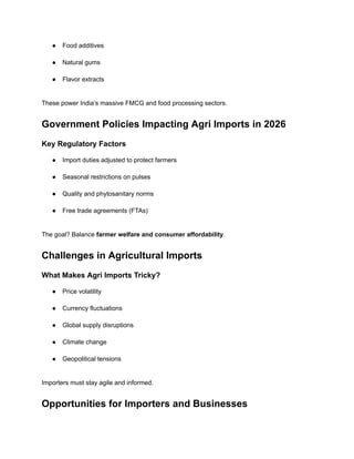 ●​ Food additives​
●​ Natural gums​
●​ Flavor extracts​
These power India’s massive FMCG and food processing sectors.
Government Policies Impacting Agri Imports in 2026
Key Regulatory Factors
●​ Import duties adjusted to protect farmers​
●​ Seasonal restrictions on pulses​
●​ Quality and phytosanitary norms​
●​ Free trade agreements (FTAs)​
The goal? Balance farmer welfare and consumer affordability.
Challenges in Agricultural Imports
What Makes Agri Imports Tricky?
●​ Price volatility​
●​ Currency fluctuations​
●​ Global supply disruptions​
●​ Climate change​
●​ Geopolitical tensions​
Importers must stay agile and informed.
Opportunities for Importers and Businesses
 