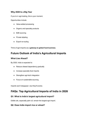 Why 2026 Is a Big Year
If you’re in agri-trading, this is your moment.
Opportunities include:
●​ Value-added processing​
●​ Organic and specialty products​
●​ B2B sourcing​
●​ Private labeling​
●​ Export re-routing​
Think of agri-imports as a gateway to global food business.
Future Outlook of India’s Agricultural Imports
What Lies Ahead?
By 2030, India is expected to:
●​ Reduce oilseed dependency gradually​
●​ Increase specialty food imports​
●​ Strengthen agri-tech integration​
●​ Focus on sustainable sourcing​
Imports won’t disappear—but they’ll evolve.
FAQs: Top Agricultural Imports of India in 2026
Q1. What is India’s largest agricultural import?
Edible oils, especially palm oil, remain the largest agri-import.
Q2. Does India import rice or wheat?
 