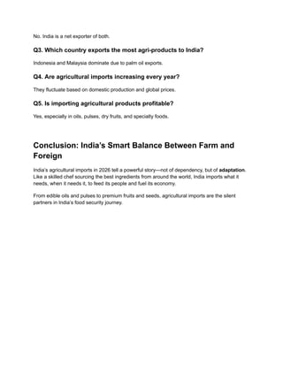 No. India is a net exporter of both.
Q3. Which country exports the most agri-products to India?
Indonesia and Malaysia dominate due to palm oil exports.
Q4. Are agricultural imports increasing every year?
They fluctuate based on domestic production and global prices.
Q5. Is importing agricultural products profitable?
Yes, especially in oils, pulses, dry fruits, and specialty foods.
Conclusion: India’s Smart Balance Between Farm and
Foreign
India’s agricultural imports in 2026 tell a powerful story—not of dependency, but of adaptation.
Like a skilled chef sourcing the best ingredients from around the world, India imports what it
needs, when it needs it, to feed its people and fuel its economy.
From edible oils and pulses to premium fruits and seeds, agricultural imports are the silent
partners in India’s food security journey.
 