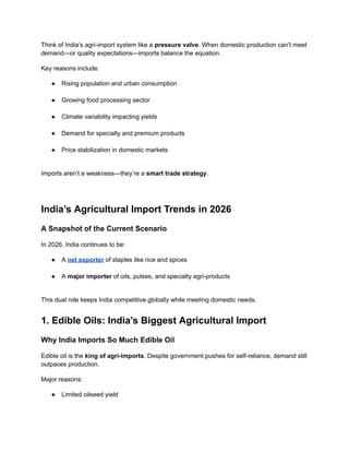 Think of India’s agri-import system like a pressure valve. When domestic production can’t meet
demand—or quality expectations—imports balance the equation.
Key reasons include:
●​ Rising population and urban consumption​
●​ Growing food processing sector​
●​ Climate variability impacting yields​
●​ Demand for specialty and premium products​
●​ Price stabilization in domestic markets​
Imports aren’t a weakness—they’re a smart trade strategy.
India’s Agricultural Import Trends in 2026
A Snapshot of the Current Scenario
In 2026, India continues to be:
●​ A net exporter of staples like rice and spices​
●​ A major importer of oils, pulses, and specialty agri-products​
This dual role keeps India competitive globally while meeting domestic needs.
1. Edible Oils: India’s Biggest Agricultural Import
Why India Imports So Much Edible Oil
Edible oil is the king of agri-imports. Despite government pushes for self-reliance, demand still
outpaces production.
Major reasons:
●​ Limited oilseed yield​
 