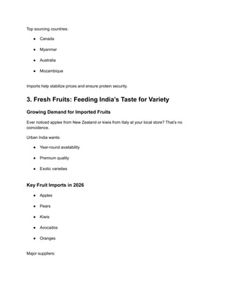 Top sourcing countries:
●​ Canada​
●​ Myanmar​
●​ Australia​
●​ Mozambique​
Imports help stabilize prices and ensure protein security.
3. Fresh Fruits: Feeding India’s Taste for Variety
Growing Demand for Imported Fruits
Ever noticed apples from New Zealand or kiwis from Italy at your local store? That’s no
coincidence.
Urban India wants:
●​ Year-round availability​
●​ Premium quality​
●​ Exotic varieties​
Key Fruit Imports in 2026
●​ Apples​
●​ Pears​
●​ Kiwis​
●​ Avocados​
●​ Oranges​
Major suppliers:
 