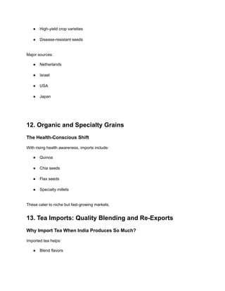 ●​ High-yield crop varieties​
●​ Disease-resistant seeds​
Major sources:
●​ Netherlands​
●​ Israel​
●​ USA​
●​ Japan​
12. Organic and Specialty Grains
The Health-Conscious Shift
With rising health awareness, imports include:
●​ Quinoa​
●​ Chia seeds​
●​ Flax seeds​
●​ Specialty millets​
These cater to niche but fast-growing markets.
13. Tea Imports: Quality Blending and Re-Exports
Why Import Tea When India Produces So Much?
Imported tea helps:
●​ Blend flavors​
 