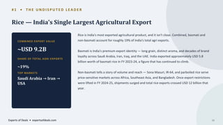 # 1 • T H E U N D I S P U T E D L E A D E R
Rice — India's Single Largest Agricultural Export
COMBINED EXPORT VALUE
~USD 9.2B
SHARE OF TOTAL AGRI EXPORTS
~19%
TOP MARKETS
Saudi Arabia → Iran →
USA
Rice is India's most exported agricultural product, and it isn't close. Combined, basmati and
non-basmati account for roughly 19% of India's total agri exports.
Basmati is India's premium export identity — long grain, distinct aroma, and decades of brand
loyalty across Saudi Arabia, Iran, Iraq, and the UAE. India exported approximately USD 5.8
billion worth of basmati rice in FY 2023-24, a figure that has continued to climb.
Non-basmati tells a story of volume and reach — Sona Masuri, IR-64, and parboiled rice serve
price-sensitive markets across Africa, Southeast Asia, and Bangladesh. Once export restrictions
were lifted in FY 2024-25, shipments surged and total rice exports crossed USD 12 billion that
year.
Experts of Deals • expertsofdeals.com 06
 