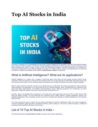 Top AI Stocks in India
 blog
 Top AI Stocks in India
The world is changing at an unprecedented rate and most of these changes can be attributed to the rapid technological progress
being made by humans. Progress in the fields of Artificial Intelligence and Machine Learning has been crucial for making our lives
more convenient and better. In order to keep up with this technological progress, the Indian government has increased its
investment in Digital India to boost Artificial Intelligence, big data, IoT, machine learning, robotics, and cybersecurity. This has made
it lucrative for investors and analysts to look toward the top AI stocks in India for investments.
What is Artificial Intelligence? What are its applications?
Artificial Intelligence is a system that is capable of performing tasks much faster and with greater accuracy without human
intervention. These AI systems are smarter than the average human and can take decisions on their behalf, eliminating human error
and saving time and money. The use of these systems in businesses can increase their efficiency and lead to higher profitability.
While AI might sound like a futuristic concept, we are already living in a world where AI is being used widely for various functions.
Some examples of AI applications in our day-to-day life are Siri, Google Assistants, Alexa, conversational bots, self-driving cars,
email spam filters, Robo-advisors, OTT platform recommendations, drones, Metaverse equipment, etc. Furthermore, AI is also
being used in healthcare systems, education, financial services, entertainment, etc.
Currently, Japan is the biggest robot manufacturer in the world with a robot export ratio that rose to 78% in 2020, with the USA
being the biggest importer. The US government has committed nearly 6 Billion Dollars to Artificial Intelligence research and
development projects in 2021. European countries are all set to increase their spending on artificial intelligence by 33% between
2020 and 2023.
The Indian Government aims to employ AI and robotics technology for biometric identification, traffic and crowd management,
criminal investigations, digital agriculture, strengthening defence, women’s safety, etc. The aim is to make e-education, e-health and
e-banking more accessible to all citizens of the country.
List of 10 Top AI Stocks in India –
The following table lists the top AI stocks in India according to their market capitalization.
 