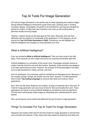 Top AI Tools For Image Generation
AI Tools for Image Generations is the perfect way to create appealing and creative images.
Strong Artificial Intelligence mechanisms power these tools, assisting users in creating
innovative designs. Undoubtedly, the growth of AI and Machine Learning has changed the
games for creators. It helps them gain inspiration and come up with exciting ideas to
generate visually stunning images.
However, creators should use the best apps for their work. Otherwise, they can face
difficulties with the interface or functionality of the applications. In this blog post, we will
discuss the Top 5 AI Photo Generators in 2024. Furthermore, we will highlight how
Artificial Intelligence has changed our living standards over time.
What is Artificial Intelligence?
If you are wondering What is Artificial Intelligence? Then you have come to the right
place. That’s because we will in-depth discuss its true meaning and benefits right here.
Artificial Intelligence is a simulation of the human mind. It leverages computer science to
create machines that think and work like humans. Generally, these machines are designed
to do tasks performed by humans. However, the evolution of AI has leveraged it into fields
such as app development, coding, security, and more.
Even for developers, AI is extremely useful for identifying and debugging errors. Moreover, it
can simplify complex codings into simpler forms for them. However, it is still essential for
them to learn Top Coding Languages to enhance their skills and construct robust
applications.
Now, when we talk about designers and creators, AI plays an essential role in their jobs. AI
Tools for image generation can save hours of time for them and simplify their work. These
applications are based on strong Artificial Intelligence and Machine Learning algorithms.
This lets them automatically create images by interpreting and understanding the user's
desires.
Now, we will discuss some criteria that determine the top AI tools for image generation.
Things To Consider For Top AI Tools For Image Generation
Designers and creators often look for the best AI tools for image generation to de-load their
work and add more essence. Firstly, these tools help creators by delivering new ideas and
 