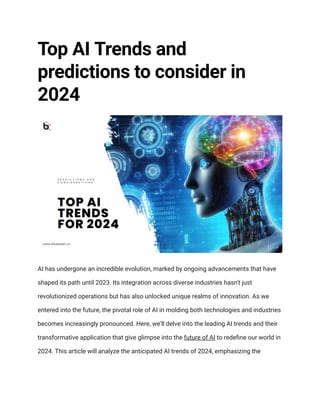Top AI Trends and
predictions to consider in
2024
AI has undergone an incredible evolution, marked by ongoing advancements that have
shaped its path until 2023. Its integration across diverse industries hasn't just
revolutionized operations but has also unlocked unique realms of innovation. As we
entered into the future, the pivotal role of AI in molding both technologies and industries
becomes increasingly pronounced. Here, we'll delve into the leading AI trends and their
transformative application that give glimpse into the future of AI to redefine our world in
2024. This article will analyze the anticipated AI trends of 2024, emphasizing the
 