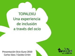 TOPALEKU Una experiencia  de inclusión  a través del ocio Presentación Ocio Gune 2010 Carlos Sáez / Gaizko Cirión 