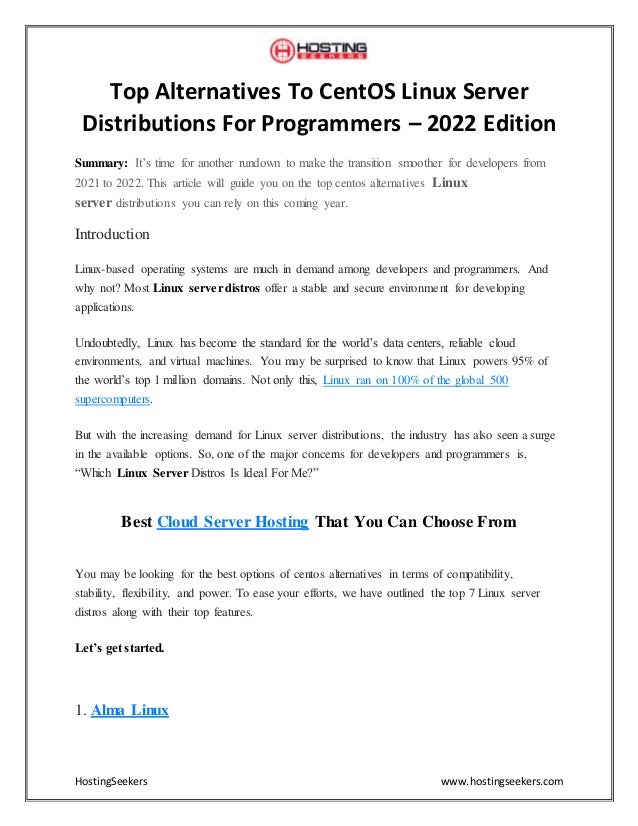 HostingSeekers www.hostingseekers.com
Top Alternatives To CentOS Linux Server
Distributions For Programmers – 2022 Edition
Summary: It’s time for another rundown to make the transition smoother for developers from
2021 to 2022. This article will guide you on the top centos alternatives Linux
server distributions you can rely on this coming year.
Introduction
Linux-based operating systems are much in demand among developers and programmers. And
why not? Most Linux server distros offer a stable and secure environment for developing
applications.
Undoubtedly, Linux has become the standard for the world’s data centers, reliable cloud
environments, and virtual machines. You may be surprised to know that Linux powers 95% of
the world’s top 1 million domains. Not only this, Linux ran on 100% of the global 500
supercomputers.
But with the increasing demand for Linux server distributions, the industry has also seen a surge
in the available options. So, one of the major concerns for developers and programmers is,
“Which Linux Server Distros Is Ideal For Me?”
Best Cloud Server Hosting That You Can Choose From
You may be looking for the best options of centos alternatives in terms of compatibility,
stability, flexibility, and power. To ease your efforts, we have outlined the top 7 Linux server
distros along with their top features.
Let’s get started.
1. Alma Linux
 