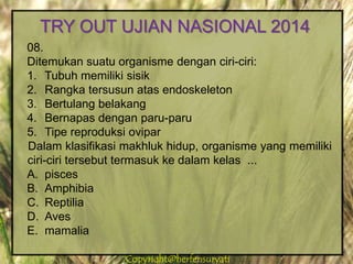 Copyright@herfensuryatiCopyright@herfensuryati
08.
Ditemukan suatu organisme dengan ciri-ciri:
1. Tubuh memiliki sisik
2. Rangka tersusun atas endoskeleton
3. Bertulang belakang
4. Bernapas dengan paru-paru
5. Tipe reproduksi ovipar
Dalam klasifikasi makhluk hidup, organisme yang memiliki
ciri-ciri tersebut termasuk ke dalam kelas ...
A. pisces
B. Amphibia
C. Reptilia
D. Aves
E. mamalia
TRY OUT UJIAN NASIONAL 2014
 