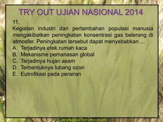 Copyright@herfensuryatiCopyright@herfensuryati
11.
Kegiatan industri dan pertambahan populasi manusia
mengakibatkan peningkatan konsentrasi gas belerang di
atmosfer. Peningkatan tersebut dapat menyebabkan ...
A. Terjadinya efek rumah kaca
B. Mekanisme pemanasan global
C. Terjadinya hujan asam
D. Terbentuknya lubang ozon
E. Eutrofikasi pada perairan
TRY OUT UJIAN NASIONAL 2014
 