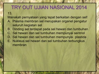 Copyright@herfensuryatiCopyright@herfensuryati
13.
Manakah pernyataan yang tepat berkaitan dengan sel!
A. Plasma membran sel merupakan organel pengatur
seluruh kegiatan sel
B. Dinding sel terdapat pada sel hewan dan tumbuhan
C. Sel hewan dan sel tumbuhan mempunyai sentriol
D. Sel hewan dan sel tumbuhan mempunyai plastida
E. Nukleus sel hewan dan sel tumbuhan terbungkus
membran
TRY OUT UJIAN NASIONAL 2014
 