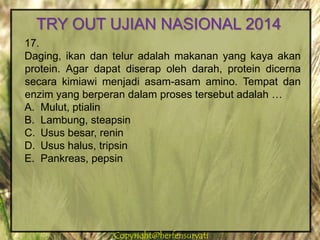 Copyright@herfensuryatiCopyright@herfensuryati
17.
Daging, ikan dan telur adalah makanan yang kaya akan
protein. Agar dapat diserap oleh darah, protein dicerna
secara kimiawi menjadi asam-asam amino. Tempat dan
enzim yang berperan dalam proses tersebut adalah …
A. Mulut, ptialin
B. Lambung, steapsin
C. Usus besar, renin
D. Usus halus, tripsin
E. Pankreas, pepsin
TRY OUT UJIAN NASIONAL 2014
 