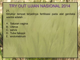 Copyright@herfensuryatiCopyright@herfensuryati
21.
Struktur tempat terjadinya fertilisasi pada alat genitalia
wanita adalah …
A. Saluran vagina
B. Uterus
C. servix
D. Tuba faloppii
E. endometrium
TRY OUT UJIAN NASIONAL 2014
 