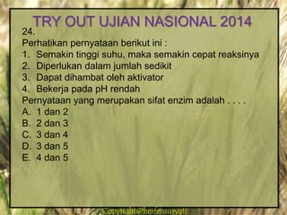 Copyright@herfensuryatiCopyright@herfensuryati
24.
Perhatikan pernyataan berikut ini :
1. Semakin tinggi suhu, maka semakin cepat reaksinya
2. Diperlukan dalam jumlah sedikit
3. Dapat dihambat oleh aktivator
4. Bekerja pada pH rendah
Pernyataan yang merupakan sifat enzim adalah . . . .
A. 1 dan 2
B. 2 dan 3
C. 3 dan 4
D. 3 dan 5
E. 4 dan 5
TRY OUT UJIAN NASIONAL 2014
 
