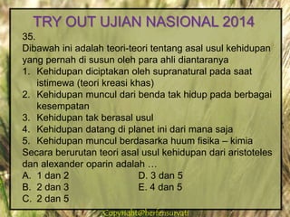 Copyright@herfensuryatiCopyright@herfensuryati
35.
Dibawah ini adalah teori-teori tentang asal usul kehidupan
yang pernah di susun oleh para ahli diantaranya
1. Kehidupan diciptakan oleh supranatural pada saat
istimewa (teori kreasi khas)
2. Kehidupan muncul dari benda tak hidup pada berbagai
kesempatan
3. Kehidupan tak berasal usul
4. Kehidupan datang di planet ini dari mana saja
5. Kehidupan muncul berdasarka huum fisika – kimia
Secara berurutan teori asal usul kehidupan dari aristoteles
dan alexander oparin adalah …
A. 1 dan 2 D. 3 dan 5
B. 2 dan 3 E. 4 dan 5
C. 2 dan 5
TRY OUT UJIAN NASIONAL 2014
 