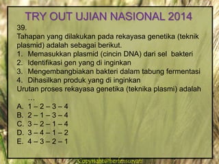 Copyright@herfensuryatiCopyright@herfensuryati
39.
Tahapan yang dilakukan pada rekayasa genetika (teknik
plasmid) adalah sebagai berikut.
1. Memasukkan plasmid (cincin DNA) dari sel bakteri
2. Identifikasi gen yang di inginkan
3. Mengembangbiakan bakteri dalam tabung fermentasi
4. Dihasilkan produk yang di inginkan
Urutan proses rekayasa genetika (teknika plasmi) adalah
…
A. 1 – 2 – 3 – 4
B. 2 – 1 – 3 – 4
C. 3 – 2 – 1 – 4
D. 3 – 4 – 1 – 2
E. 4 – 3 – 2 – 1
TRY OUT UJIAN NASIONAL 2014
 