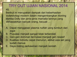 Copyright@herfensuryatiCopyright@herfensuryati
40.
Berikut ini merupakan dampak dari keberhasilan
bioteknologi modern dalam mengembangkan kloning
domba Dolly dan jenis-jenis mamalia lainnya yang
dikhawatirkan banyak orang, kecuali …
A. Dapat menggeser plasma nutfah yang tumbuh dari
zigot
B. Populasi menjadi sangat tidak terkendali
C. Gen-gen dominan termutasi menjadi gen resesif
D. Kualitas individu cepat menurun, akibat usia sel yang
sudah menua
E. Daya insting perkawinan menjadi rendah
TRY OUT UJIAN NASIONAL 2014
 