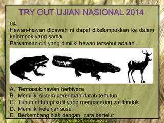 Copyright@herfensuryatiCopyright@herfensuryati
04.
Hewan-hewan dibawah ni dapat dikelompokkan ke dalam
kelompok yang sama
Persamaan ciri yang dimiliki hewan tersebut adalah ...
A. Termasuk hewan herbivora
B. Memiliki sistem peredaran darah tertutup
C. Tubuh di tutupi kulit yang mengandung zat tanduk
D. Memiliki kelenjar susu
E. Berkembang biak dengan cara bertelur
TRY OUT UJIAN NASIONAL 2014
 