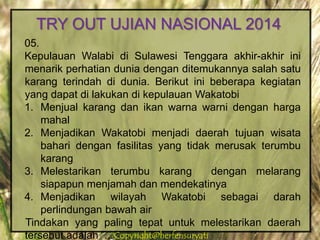 Copyright@herfensuryatiCopyright@herfensuryati
05.
Kepulauan Walabi di Sulawesi Tenggara akhir-akhir ini
menarik perhatian dunia dengan ditemukannya salah satu
karang terindah di dunia. Berikut ini beberapa kegiatan
yang dapat di lakukan di kepulauan Wakatobi
1. Menjual karang dan ikan warna warni dengan harga
mahal
2. Menjadikan Wakatobi menjadi daerah tujuan wisata
bahari dengan fasilitas yang tidak merusak terumbu
karang
3. Melestarikan terumbu karang dengan melarang
siapapun menjamah dan mendekatinya
4. Menjadikan wilayah Wakatobi sebagai darah
perlindungan bawah air
Tindakan yang paling tepat untuk melestarikan daerah
tersebut adalah ...
TRY OUT UJIAN NASIONAL 2014
 