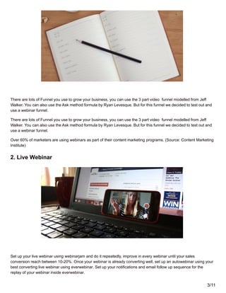 There are lots of Funnel you use to grow your business, you can use the 3 part video funnel modelled from Jeff
Walker. You can also use the Ask method formula by Ryan Levesque. But for this funnel we decided to test out and
use a webinar funnel.
There are lots of Funnel you use to grow your business, you can use the 3 part video funnel modelled from Jeff
Walker. You can also use the Ask method formula by Ryan Levesque. But for this funnel we decided to test out and
use a webinar funnel.
Over 60% of marketers are using webinars as part of their content marketing programs. (Source: Content Marketing
Institute)
2. Live Webinar
Set up your live webinar using webinarjam and do it repeatedly, improve in every webinar until your sales
conversion reach between 10-20%. Once your webinar is already converting well, set up an autowebinar using your
best converting live webinar using everwebinar. Set up your notifications and email follow up sequence for the
replay of your webinar inside everwebinar.
3/11
 