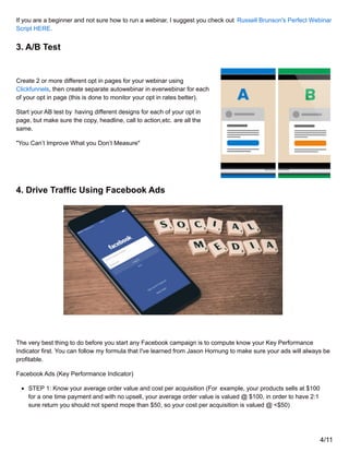 If you are a beginner and not sure how to run a webinar, I suggest you check out Russell Brunson's Perfect Webinar
Script HERE.
3. A/B Test
Create 2 or more different opt in pages for your webinar using
Clickfunnels, then create separate autowebinar in everwebinar for each
of your opt in page (this is done to monitor your opt in rates better).
Start your AB test by having different designs for each of your opt in
page, but make sure the copy, headline, call to action,etc. are all the
same.
"You Can’t Improve What you Don’t Measure"
4. Drive Traffic Using Facebook Ads
The very best thing to do before you start any Facebook campaign is to compute know your Key Performance
Indicator first. You can follow my formula that I've learned from Jason Hornung to make sure your ads will always be
profitable.
Facebook Ads (Key Performance Indicator)
STEP 1: Know your average order value and cost per acquisition (For example, your products sells at $100
for a one time payment and with no upsell, your average order value is valued @ $100, in order to have 2:1
sure return you should not spend mope than $50, so your cost per acquisition is valued @ <$50)
4/11
 