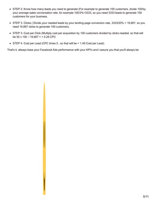 STEP 2: Know how many leads you need to generate (For example to generate 100 customers, divide 100/by
your average sales conversation rate, for example 100/3%=3333, so you need 3333 leads to generate 100
customers for your business.
STEP 3: Clicks ( Divide your needed leads by your landing page conversion rate, 3333/20% = 16,667, so you
need 16,667 clicks to generate 100 customers.
STEP 3: Cost per Click (Multiply cost per acquisition by 100 customers divided by clicks needed, so that will
be 50 x 100 / 16,667 = < 0.29 CPC
STEP 4: Cost per Lead (CPC times 5 , so that will be < 1.49 Cost per Lead)
That's it, always base your Facebook Ads performance with your KPI's and I assure you that you'll always be
5/11
 