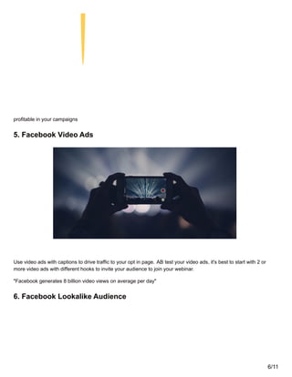 profitable in your campaigns
5. Facebook Video Ads
Use video ads with captions to drive traffic to your opt in page. AB test your video ads, it's best to start with 2 or
more video ads with different hooks to invite your audience to join your webinar.
"Facebook generates 8 billion video views on average per day"
6. Facebook Lookalike Audience
6/11
 