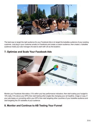The best way to target the right audience for your Facebook Ads is to target the lookalike audience of your existing
customer. Just plug in your customer emails on Facebook and create a custom audience, then create a lookalike
audience inside your ads manager (it's best to start with US as the location)
7. Optimize and Scale Your Facebook Ads
Monitor your Facebook Ads status, if it's within your key performance indicators, then start scaling your budget to
10% daily, if it's above your KPI's then start testing other angles like changing your ad headline, image or copy. If
your ads keeps on converting within your KPI's then start targeting other countries of your lookalike audience and
start targeting the 2% lookalike of your audience.
8. Monitor and Continue to AB Testing Your Funnel
7/11
 