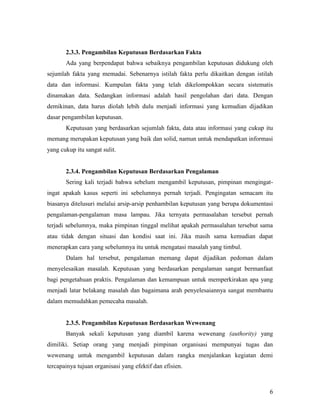 6
2.3.3. Pengambilan Keputusan Berdasarkan Fakta
Ada yang berpendapat bahwa sebaiknya pengambilan keputusan didukung oleh
sejumlah fakta yang memadai. Sebenarnya istilah fakta perlu dikaitkan dengan istilah
data dan informasi. Kumpulan fakta yang telah dikelompokkan secara sistematis
dinamakan data. Sedangkan informasi adalah hasil pengolahan dari data. Dengan
demikinan, data harus diolah lebih dulu menjadi informasi yang kemudian dijadikan
dasar pengambilan keputusan.
Keputusan yang berdasarkan sejumlah fakta, data atau informasi yang cukup itu
memang merupakan keputusan yang baik dan solid, namun untuk mendapatkan informasi
yang cukup itu sangat sulit.
2.3.4. Pengambilan Keputusan Berdasarkan Pengalaman
Sering kali terjadi bahwa sebelum mengambil keputusan, pimpinan mengingat-
ingat apakah kasus seperti ini sebelumnya pernah terjadi. Pengingatan semacam itu
biasanya ditelusuri melalui arsip-arsip penhambilan keputusan yang berupa dokumentasi
pengalaman-pengalaman masa lampau. Jika ternyata permasalahan tersebut pernah
terjadi sebelumnya, maka pimpinan tinggal melihat apakah permasalahan tersebut sama
atau tidak dengan situasi dan kondisi saat ini. Jika masih sama kemudian dapat
menerapkan cara yang sebelumnya itu untuk mengatasi masalah yang timbul.
Dalam hal tersebut, pengalaman memang dapat dijadikan pedoman dalam
menyelesaikan masalah. Keputusan yang berdasarkan pengalaman sangat bermanfaat
bagi pengetahuan praktis. Pengalaman dan kemampuan untuk memperkirakan apa yang
menjadi latar belakang masalah dan bagaimana arah penyelesaiannya sangat membantu
dalam memudahkan pemecaha masalah.
2.3.5. Pengambilan Keputusan Berdasarkan Wewenang
Banyak sekali keputusan yang diambil karena wewenang (authority) yang
dimiliki. Setiap orang yang menjadi pimpinan organisasi mempunyai tugas dan
wewenang untuk mengambil keputusan dalam rangka menjalankan kegiatan demi
tercapainya tujuan organisasi yang efektif dan efisien.
 