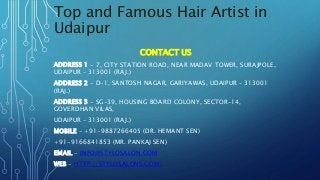 Top and Famous Hair Artist in
Udaipur
CONTACT US
ADDRESS 1 - 7, CITY STATION ROAD, NEAR MADAV TOWER, SURAJPOLE,
UDAIPUR – 313001 (RAJ.)
ADDRESS 2 - D-1, SANTOSH NAGAR, GARIYAWAS, UDAIPUR – 313001
(RAJ.)
ADDRESS 3 - SG-39, HOUSING BOARD COLONY, SECTOR-14,
GOVERDHAN VILAS,
UDAIPUR – 313001 (RAJ.)
MOBILE - +91-9887266405 (DR. HEMANT SEN)
+91-9166841853 (MR. PANKAJ SEN)
EMAIL - INFO@STYLOSALON.COM
WEB - HTTP://STYLOSALONS.COM/
 