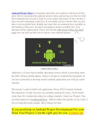 Android Project Ideas for beginner and final year student is the base of this
post. I have researched the android project ideas and giving you the list with
brief introduction of each. I tried to cover major ideas here. It may be that I
have missed something in this list. If you think you have better idea or your
idea is not available here. Kindly put your idea in comment box available at
the bottom of this post. So that I can update current available list. You
attempt will be appreciated. I have also list the php project ideas for final
year you can also use this list to choose your android project.
Android Project Ideas
Android is a Linux based mobile operating system which is powering more
the 200+ billion mobile phone. Future is bright in Android Development. If
you have potential to develop useful android application you will get smart
amount.
Previously I used to build web application, From 2012 I started Android
Development. I really increase my monthly earning 9x times. I have build
more than 20+ Android develop for college students' final year Project. You
can find impressive testimonial here . Which reflect the quality of my work. I
love to help the needy people. But I charge for that.
If you need help in Android Project Development For your
Final Year Project. I am the right guy for you. Contact me
 