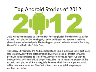 Top Android Stories of 2012



2012 will be remembered as the year that Android pivoted from follower to leader.
Android smartphones became bigger, sleeker and faster and became a relevant
choice in comparison to Apple. The two biggest product releases were the Samsung
Galaxy SIII and Android 4.1 Jelly Bean.

The Galaxy SIII redefined the Android smartphone from a functional lower cost black
slab to a shiny, sexy trend setting mobile device with equal or greater consumer
premium value compared to the iPhone. Jelly Bean surpassed Apple iOS with its
improvements over Android 2.3 Gingerbread. Like the SIII made the exterior of the
Android smartphones slick and sexy, Jelly Bean enriched the user experience and
added new features such as Now, Voice Search and a very slick single swipe
notifications center.
 