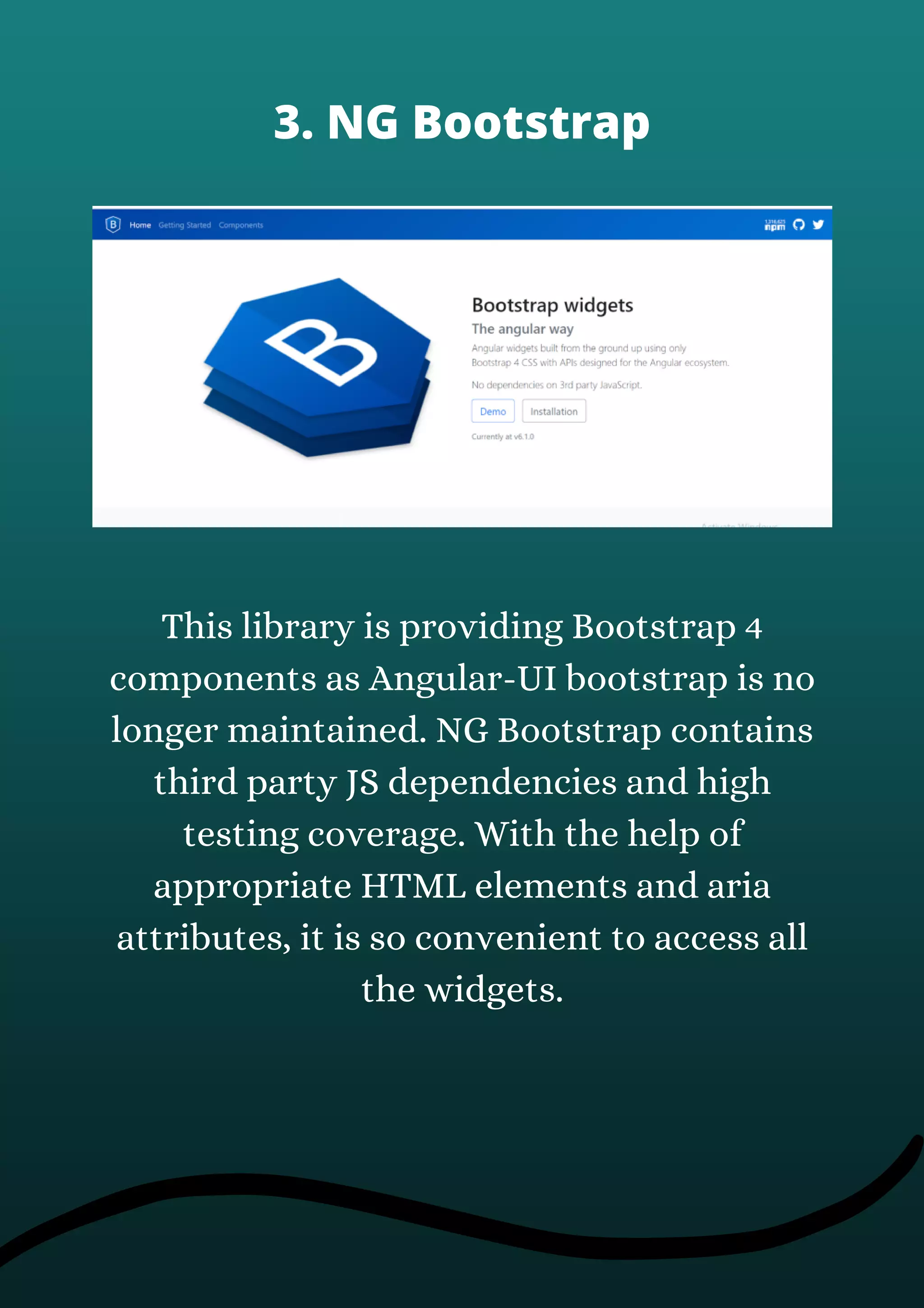 This library is providing Bootstrap 4
components as Angular-UI bootstrap is no
longer maintained. NG Bootstrap contains
third party JS dependencies and high
testing coverage. With the help of
appropriate HTML elements and aria
attributes, it is so convenient to access all
the widgets.
3. NG Bootstrap
 