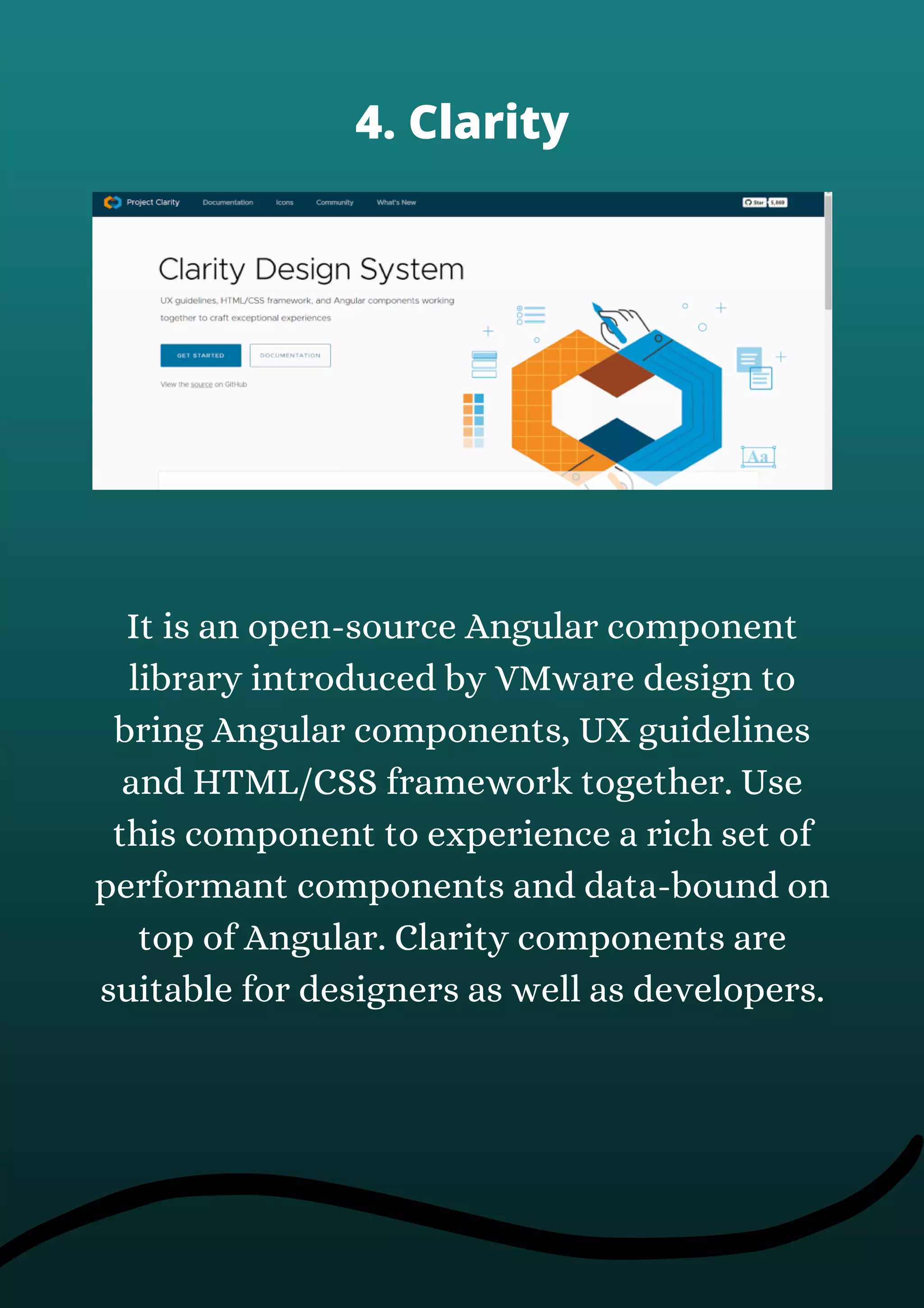 It is an open-source Angular component
library introduced by VMware design to
bring Angular components, UX guidelines
and HTML/CSS framework together. Use
this component to experience a rich set of
performant components and data-bound on
top of Angular. Clarity components are
suitable for designers as well as developers.
4. Clarity
 