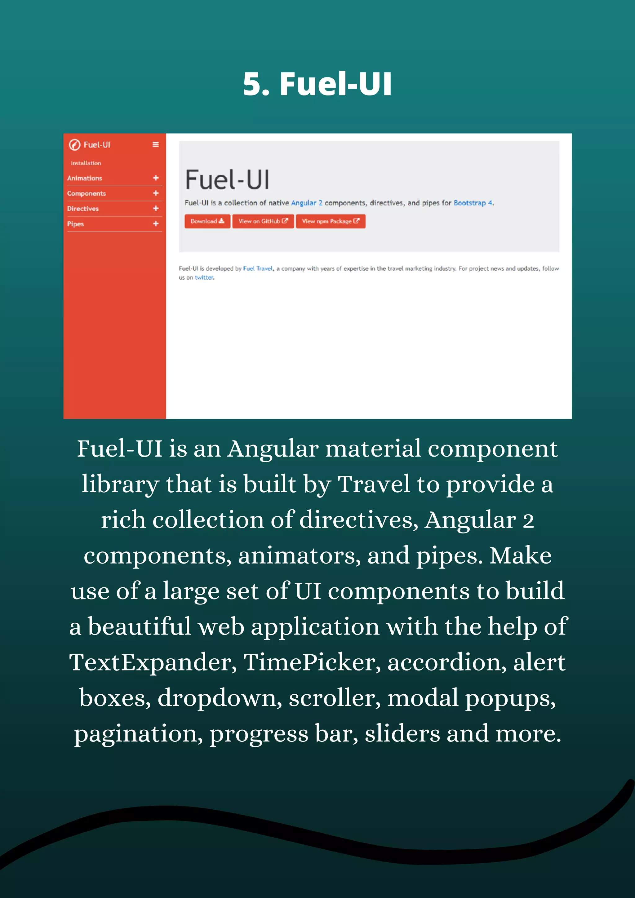 Fuel-UI is an Angular material component
library that is built by Travel to provide a
rich collection of directives, Angular 2
components, animators, and pipes. Make
use of a large set of UI components to build
a beautiful web application with the help of
TextExpander, TimePicker, accordion, alert
boxes, dropdown, scroller, modal popups,
pagination, progress bar, sliders and more.
5. Fuel-UI
 