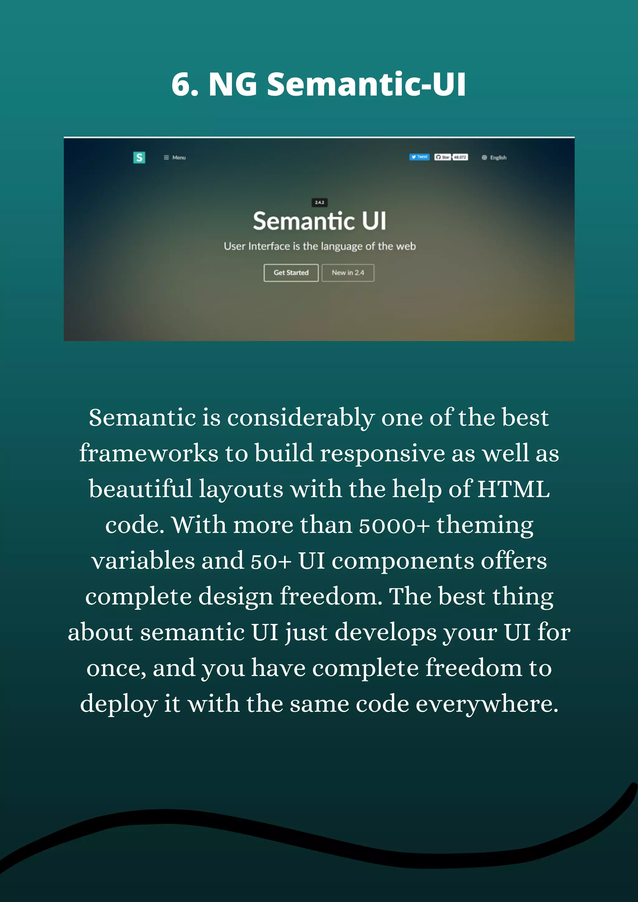 Semantic is considerably one of the best
frameworks to build responsive as well as
beautiful layouts with the help of HTML
code. With more than 5000+ theming
variables and 50+ UI components offers
complete design freedom. The best thing
about semantic UI just develops your UI for
once, and you have complete freedom to
deploy it with the same code everywhere.
6. NG Semantic-UI
 