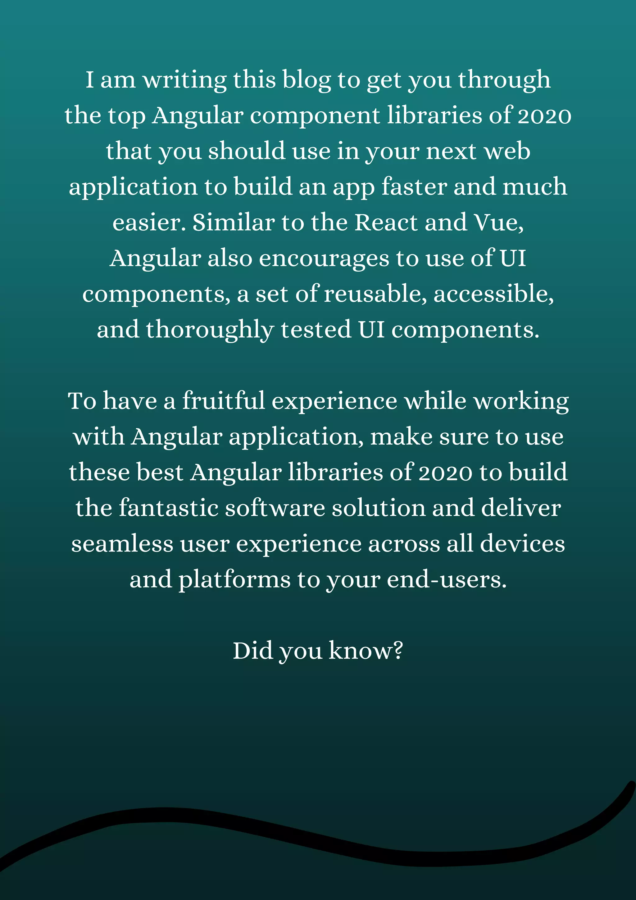 I am writing this blog to get you through
the top Angular component libraries of 2020
that you should use in your next web
application to build an app faster and much
easier. Similar to the React and Vue,
Angular also encourages to use of UI
components, a set of reusable, accessible,
and thoroughly tested UI components.
To have a fruitful experience while working
with Angular application, make sure to use
these best Angular libraries of 2020 to build
the fantastic software solution and deliver
seamless user experience across all devices
and platforms to your end-users.
Did you know?
 