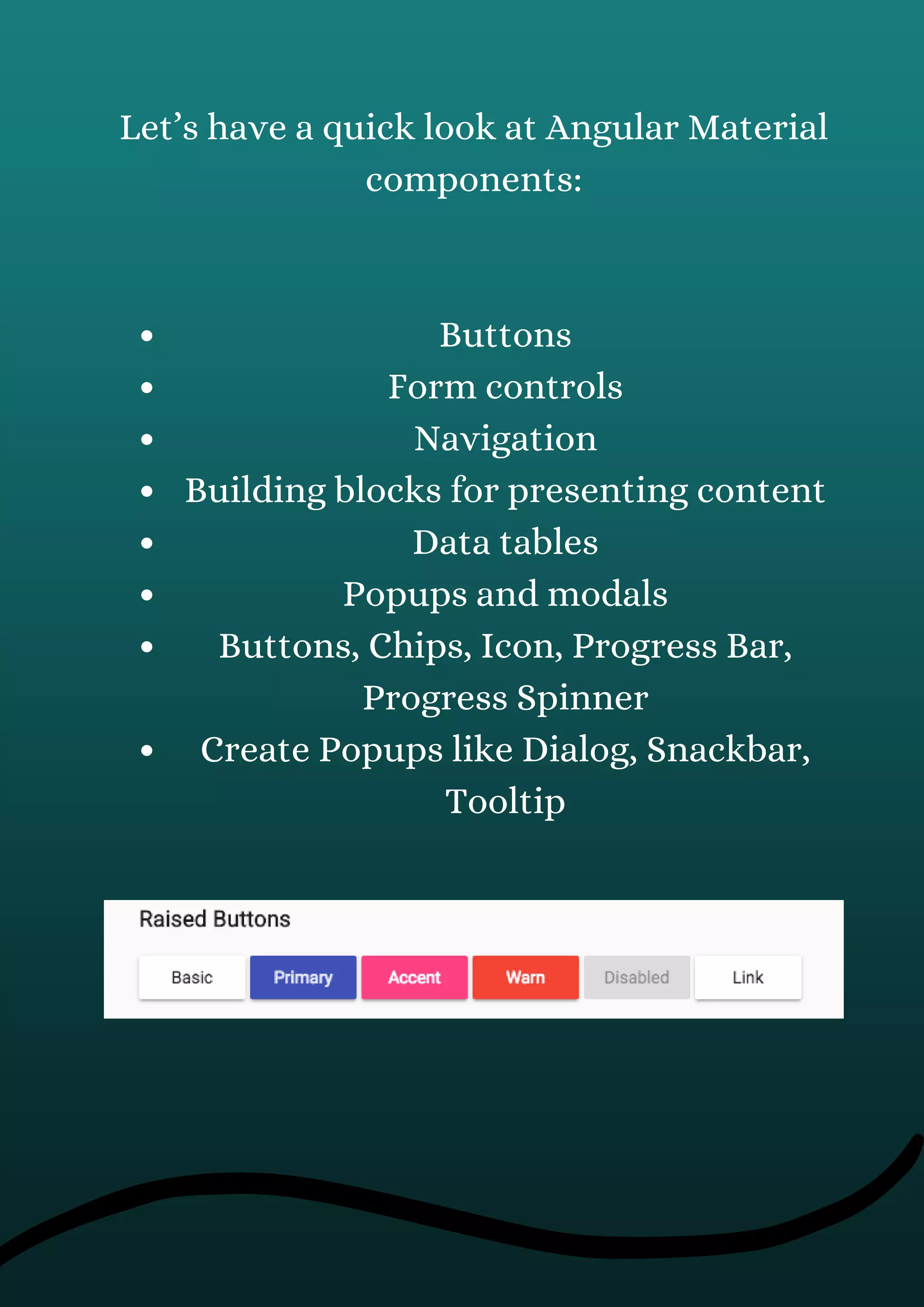 Buttons
Form controls
Navigation
Building blocks for presenting content
Data tables
Popups and modals
Buttons, Chips, Icon, Progress Bar,
Progress Spinner
Create Popups like Dialog, Snackbar,
Tooltip
Let’s have a quick look at Angular Material
components:
 