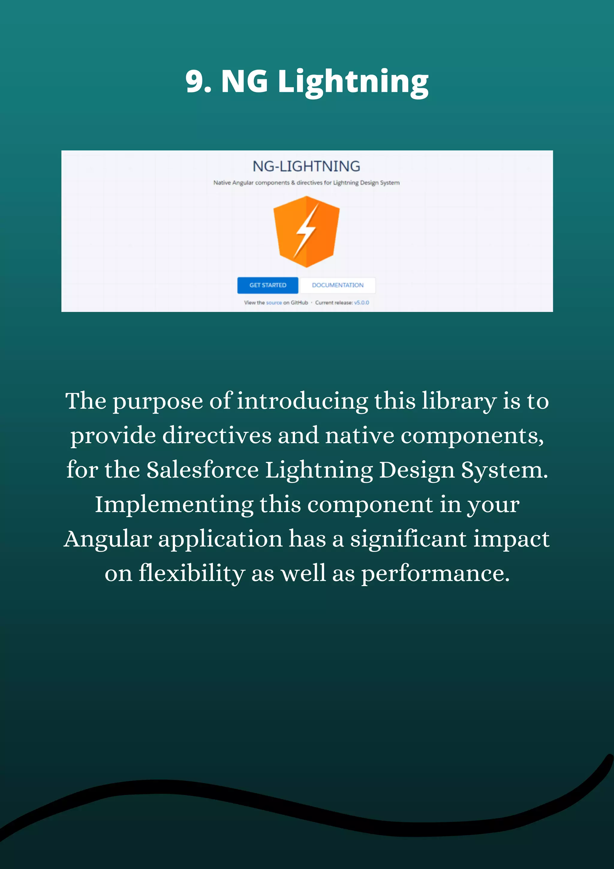 The purpose of introducing this library is to
provide directives and native components,
for the Salesforce Lightning Design System.
Implementing this component in your
Angular application has a significant impact
on flexibility as well as performance.
9. NG Lightning
 
