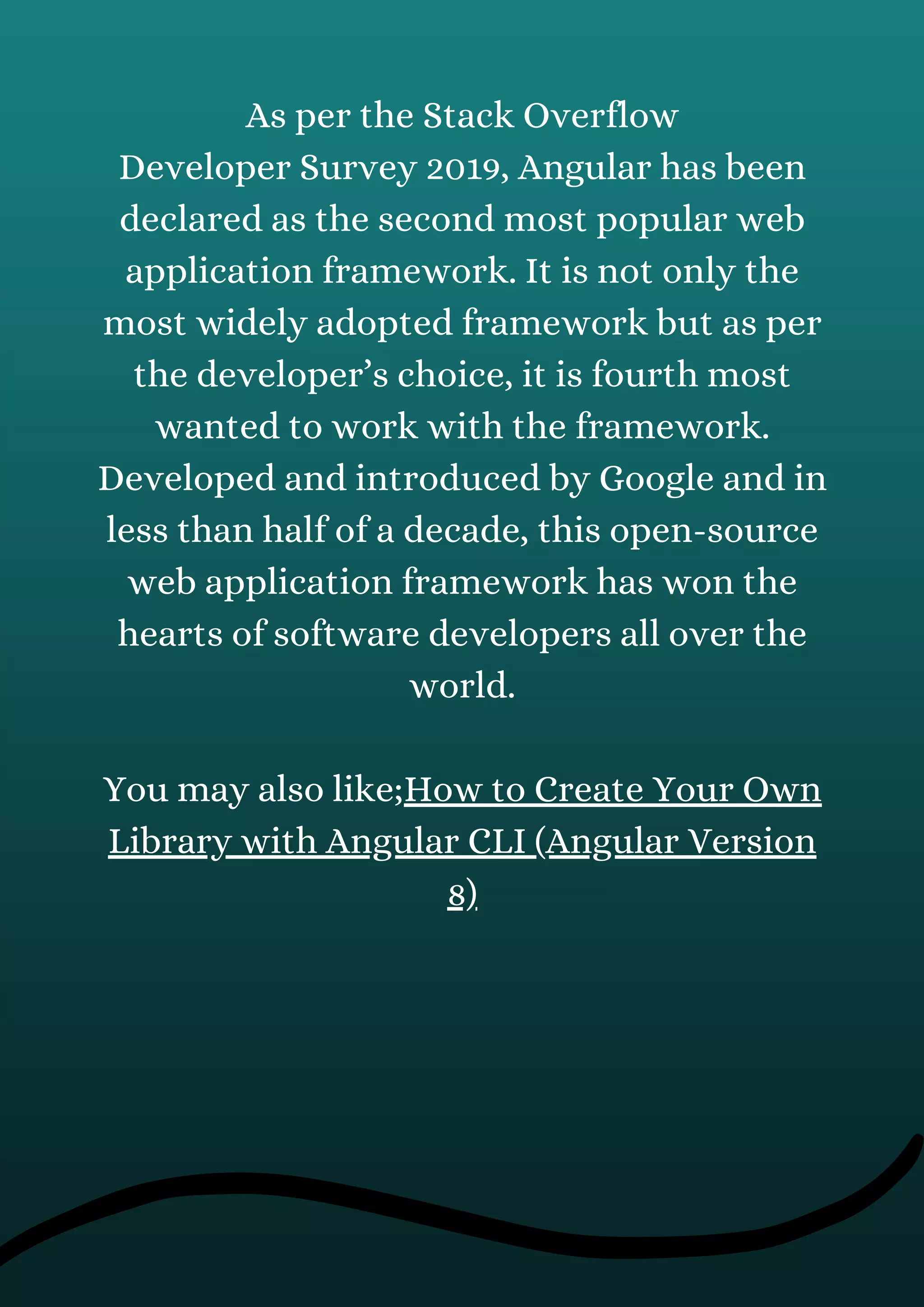 As per the Stack Overflow
Developer Survey 2019, Angular has been
declared as the second most popular web
application framework. It is not only the
most widely adopted framework but as per
the developer’s choice, it is fourth most
wanted to work with the framework.
Developed and introduced by Google and in
less than half of a decade, this open-source
web application framework has won the
hearts of software developers all over the
world.
You may also like;How to Create Your Own
Library with Angular CLI (Angular Version
8)
 