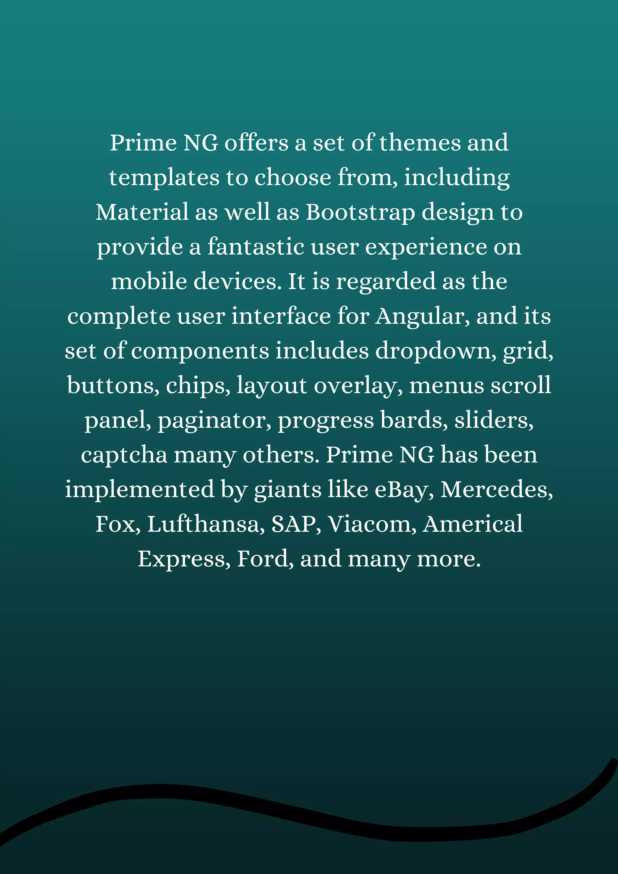 Prime NG offers a set of themes and
templates to choose from, including
Material as well as Bootstrap design to
provide a fantastic user experience on
mobile devices. It is regarded as the
complete user interface for Angular, and its
set of components includes dropdown, grid,
buttons, chips, layout overlay, menus scroll
panel, paginator, progress bards, sliders,
captcha many others. Prime NG has been
implemented by giants like eBay, Mercedes,
Fox, Lufthansa, SAP, Viacom, Americal
Express, Ford, and many more.
 