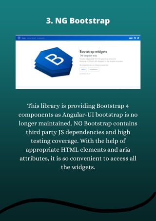 This library is providing Bootstrap 4
components as Angular-UI bootstrap is no
longer maintained. NG Bootstrap contains
third party JS dependencies and high
testing coverage. With the help of
appropriate HTML elements and aria
attributes, it is so convenient to access all
the widgets.
3. NG Bootstrap
 
